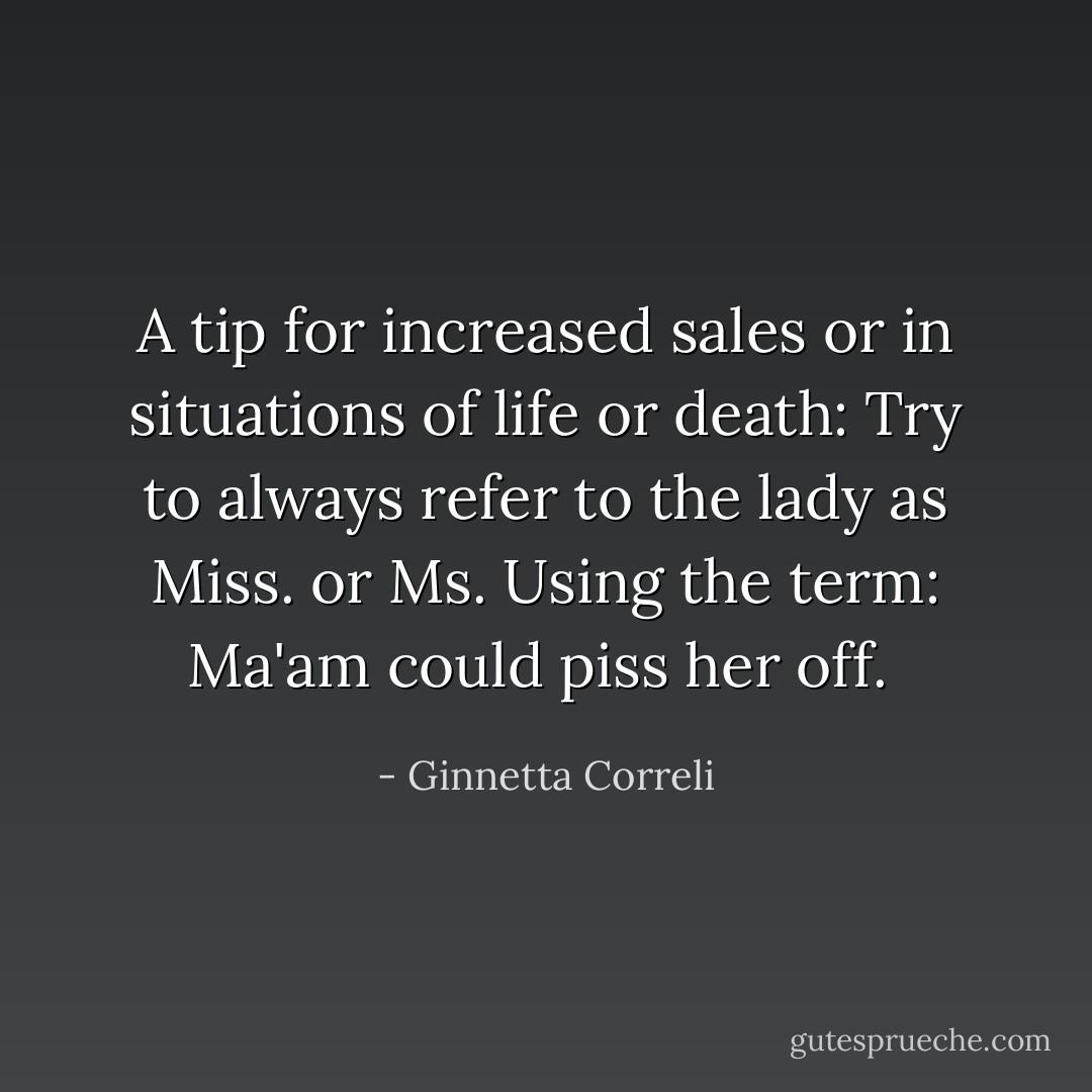 A tip for increased sales or in situations of life or death: Try to always refer to the lady as Miss. or Ms. Using the term: Ma'am could piss her off.  - Ginnetta Correli