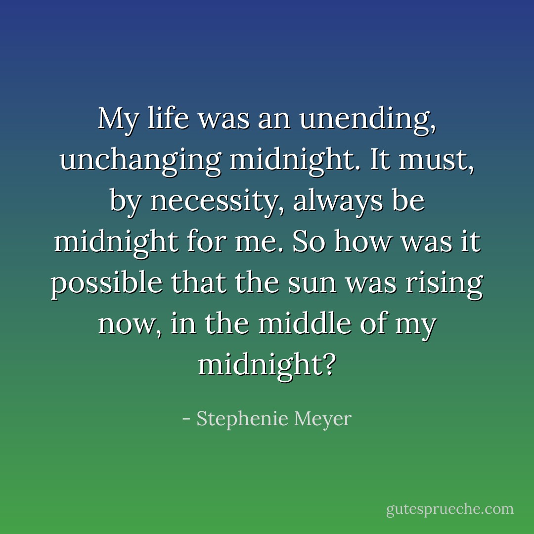 My life was an unending, unchanging midnight. It must, by necessity, always be midnight for me. So how was it possible that the sun was rising now, in the middle of my midnight? - Stephenie Meyer