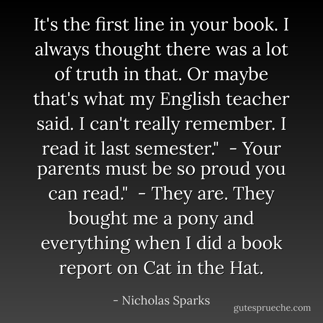 It's the first line in your book. I always thought there was a lot of truth in that. Or maybe that's what my English teacher said. I can't really remember. I read it last semester."<br /><br />- Your parents must be so proud you can read."<br /><br />- They are. They bought me a pony and everything when I did a book report on Cat in the Hat. - Nicholas Sparks