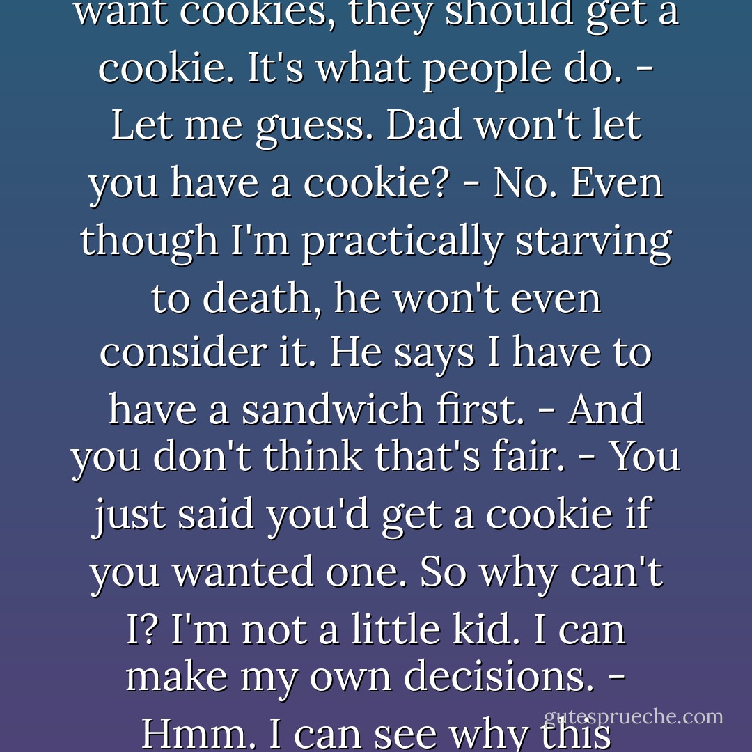 Do you want a cookie?<br />- What?<br />- A cookie. Like an Oreo. Do you want one?<br />- No.<br />- How can you not want a cookie?<br />- I just don't.<br />- Okay, fine,let's say you did want a cookie. Let's say you were dying for a cookie, and there were cookies in the cupboard. What would you do?<br />- I'd eat a cookie?<br />- Exactly. That's all I'm saying.<br />- What are you saying?<br />- That if people want cookies, they should get a cookie. It's what people do.<br />- Let me guess. Dad won't let you have a<br />cookie?<br />- No. Even though I'm practically starving to death, he won't even consider it. He says I have to have a sandwich first.<br />- And you don't think that's fair.<br />- You just said you'd get a cookie if you wanted one. So why can't I? I'm not a little kid. I can make my own decisions.<br />- Hmm. I can see why this bothers you so<br />much.<br />- It's not fair. If he wants a cookie, he can have one. If you want a cookie,<br />you can have one. But if I want a cookie, the rules don't count. Like you<br />said, it's not fair.<br />- So what are you going to do?<br />- I'm going to eat a sandwich. Because I have to. Because the world isn't fair<br />to ten-year-olds. - Nicholas Sparks