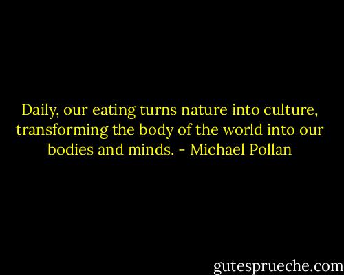 Daily, our eating turns nature into culture, transforming the body of the world into our bodies and minds. - Michael Pollan
