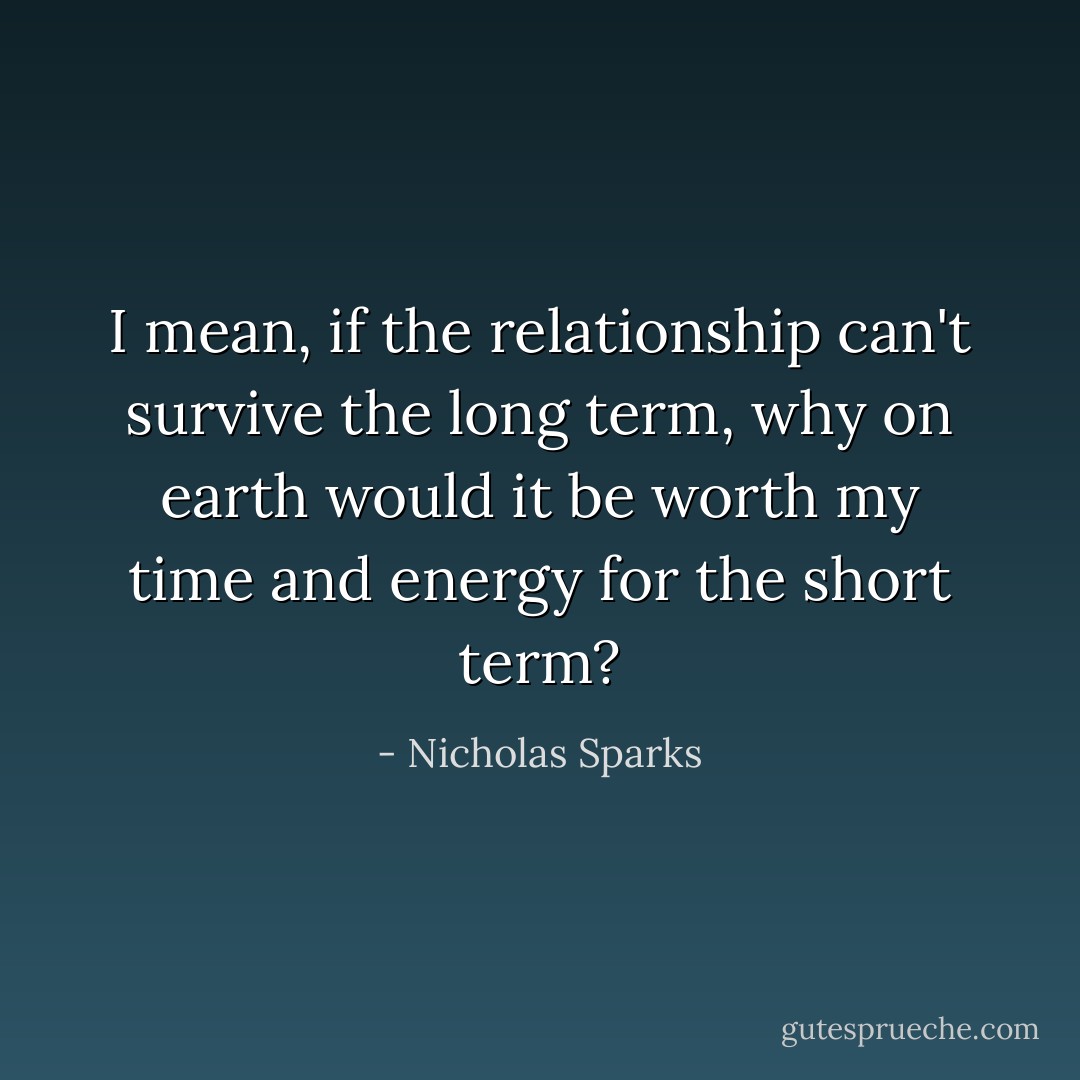 I mean, if the relationship can't survive the long term, why on earth would it be worth my time and energy for the short term? - Nicholas Sparks