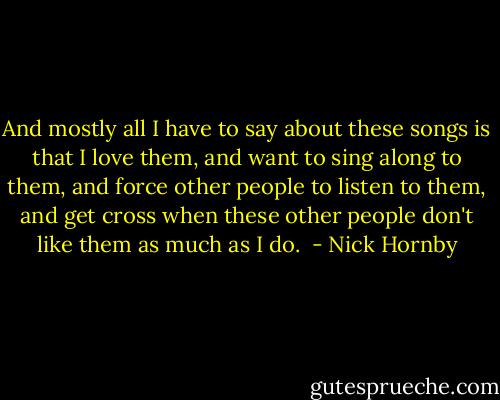 And mostly all I have to say about these songs is that I love them, and want to sing along to them, and force other people to listen to them, and get cross when these other people don't like them as much as I do.  - Nick Hornby