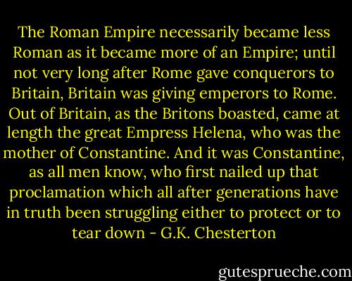 The Roman Empire necessarily became less Roman as it became more of an Empire; until not very long after Rome gave conquerors to Britain, Britain was giving emperors to Rome. Out of Britain, as the Britons boasted, came at length the great Empress Helena, who was the mother of Constantine. And it was Constantine, as all men know, who first nailed up that proclamation which all after generations have in truth been struggling either to protect or to tear down - G.K. Chesterton