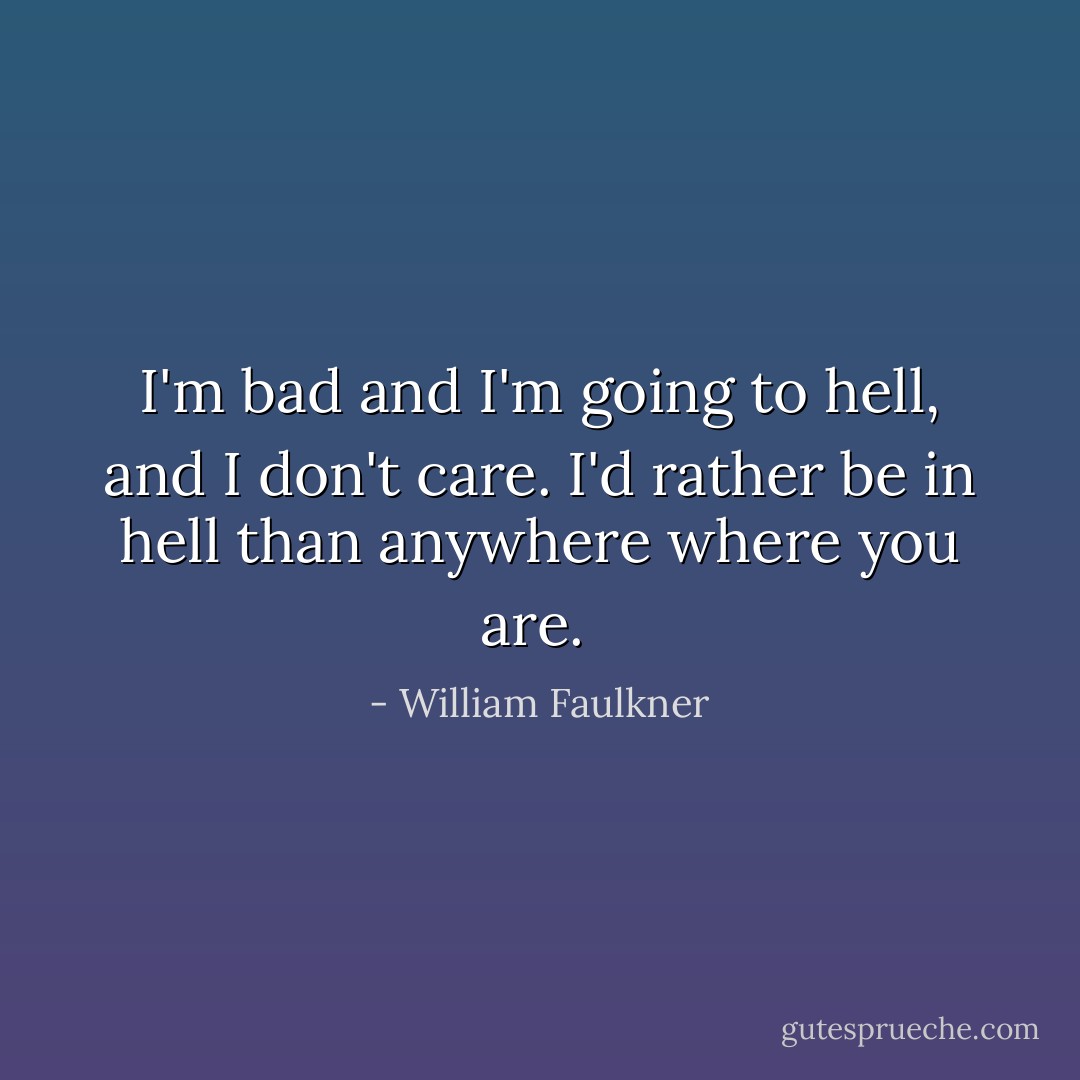 I'm bad and I'm going to hell, and I don't care. I'd rather be in hell than anywhere where you are.  - William Faulkner