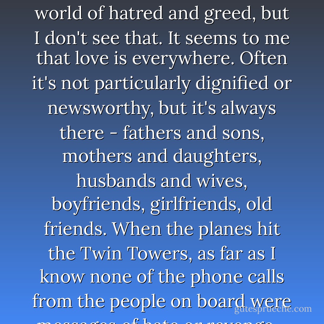 Prime Minister: Whenever I get gloomy with the state of the world, I think about the arrivals gate at Heathrow Airport. General opinion's starting to make out that we live in a world of hatred and greed, but I don't see that. It seems to me that love is everywhere. Often it's not particularly dignified or newsworthy, but it's always there - fathers and sons, mothers and daughters, husbands and wives, boyfriends, girlfriends, old friends. When the planes hit the Twin Towers, as far as I know none of the phone calls from the people on board were messages of hate or revenge - they were all messages of love. If you look for it, I've got a sneaking suspision love actually is all around.  - Richard Curtis