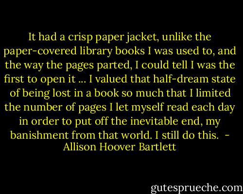 It had a crisp paper jacket, unlike the paper-covered library books I was used to, and the way the pages parted, I could tell I was the first to open it ... I valued that half-dream state of being lost in a book so much that I limited the number of pages I let myself read each day in order to put off the inevitable end, my banishment from that world. I still do this.  - Allison Hoover Bartlett
