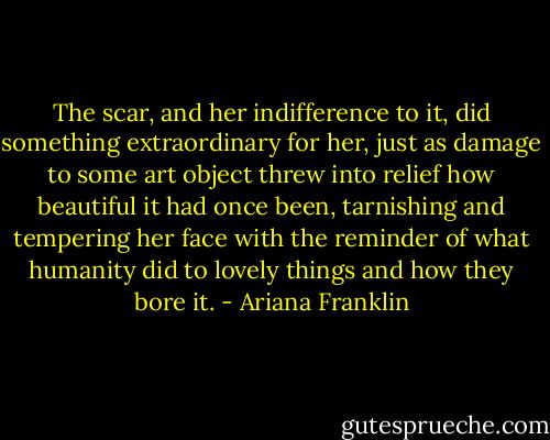 The scar, and her indifference to it, did something extraordinary for her, just as damage to some art object threw into relief how beautiful it had once been, tarnishing and tempering her face with the reminder of what humanity did to lovely things and how they bore it. - Ariana Franklin