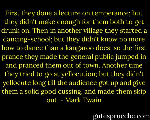 First they done a lecture on temperance; but they didn't make enough for<br />them both to get drunk on. Then in another village they started a<br />dancing-school; but they didn't know no more how to dance than a kangaroo<br />does; so the first prance they made the general public jumped in and<br />pranced them out of town. Another time they tried to go at yellocution;<br />but they didn't yellocute long till the audience got up and give them a<br />solid good cussing, and made them skip out. - Mark Twain