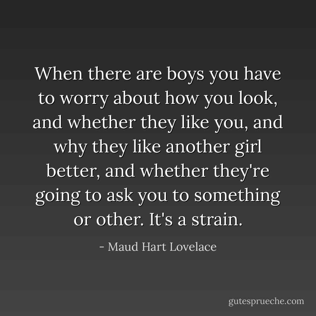 When there are boys you have to worry about how you look, and whether they like you, and why they like another girl better, and whether they're going to ask you to something or other. It's a strain. - Maud Hart Lovelace