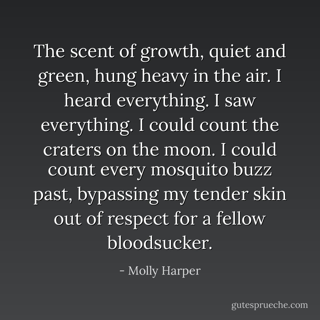The scent of growth, quiet and green, hung heavy in the air. I heard everything. I saw everything. I could count the craters on the moon. I could count every mosquito buzz past, bypassing my tender skin out of respect for a fellow bloodsucker. - Molly Harper