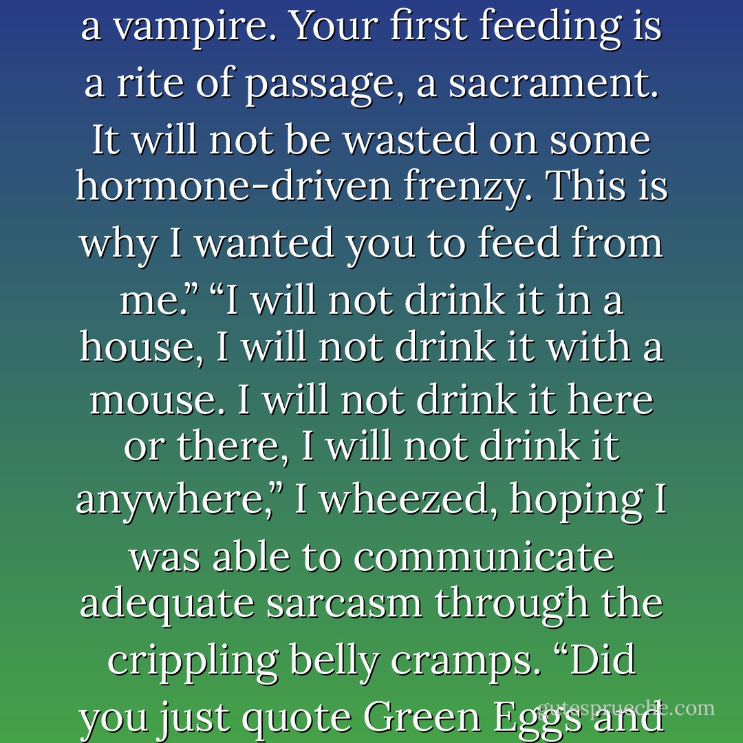 I am your sire. I am to guide you through your first days as a vampire. Your first feeding is a rite of passage, a sacrament. It will not be wasted on some hormone-driven frenzy. This is why I wanted you to feed from me.”<br />“I will not drink it in a house, I will not drink it with a mouse. I will not drink it here or there, I will not drink it anywhere,” I wheezed, hoping I was able to communicate adequate sarcasm through the crippling belly cramps.<br />“Did you just quote Green Eggs and Ham? - Molly Harper