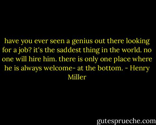 have you ever seen a genius out there looking for a job? it's the saddest thing in the world. no one will hire him. there is only one place where he is always welcome- at the bottom. - Henry Miller