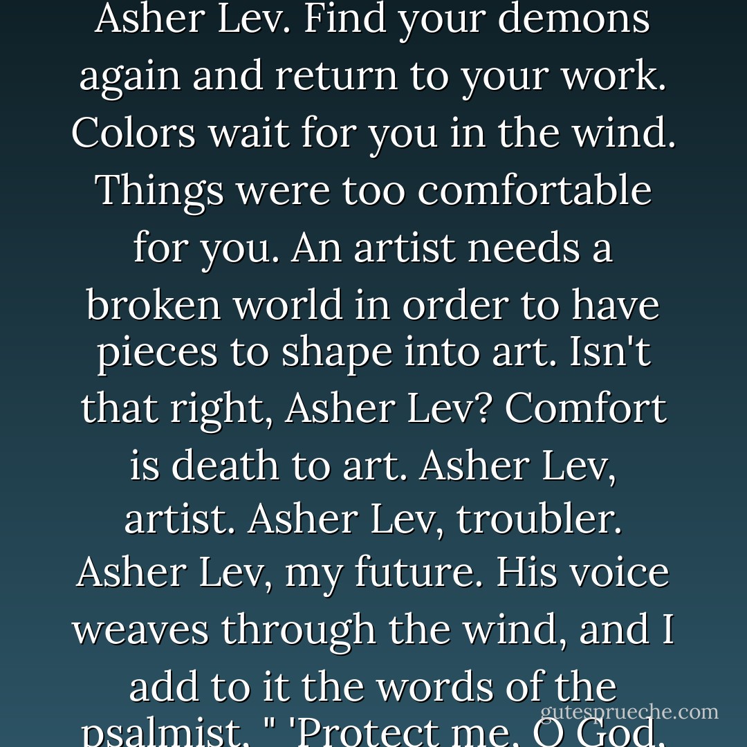 Now I stand on the knoll before the grave of Jacob Kahn, the cypress tall against the blue morning sky and the wind warm on my face. It is the only sense left me, I hear him say. There are colors in the wind, Asher Lev. Find your demons again and return to your work. Colors wait for you in the wind. Things were too comfortable for you. An artist needs a broken world in order to have pieces to shape into art. Isn't that right, Asher Lev? Comfort is death to art. Asher Lev, artist. Asher Lev, troubler. Asher Lev, my future. His voice weaves through the wind, and I add to it the words of the psalmist, " 'Protect me, O God, for I seek refuge in You. I say to the Lord, Your are my benefactor; there is no one above You....' " The wind is red and black in the trembling cypress. - Chaim Potok