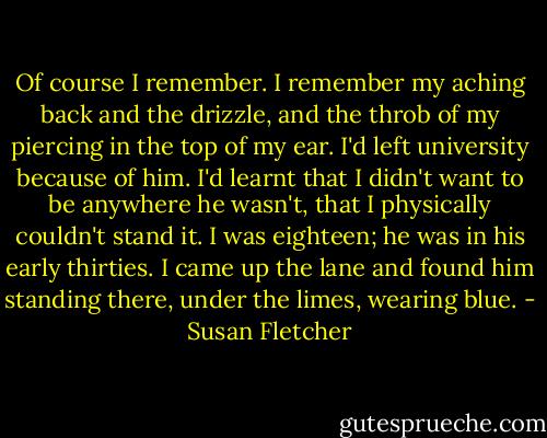 Of course I remember. I remember my aching back and the drizzle, and the throb of my piercing in the top of my ear. I'd left university because of him. I'd learnt that I didn't want to be anywhere he wasn't, that I physically couldn't stand it. I was eighteen; he was in his early thirties. I came up the lane and found him standing there, under the limes, wearing blue. - Susan Fletcher
