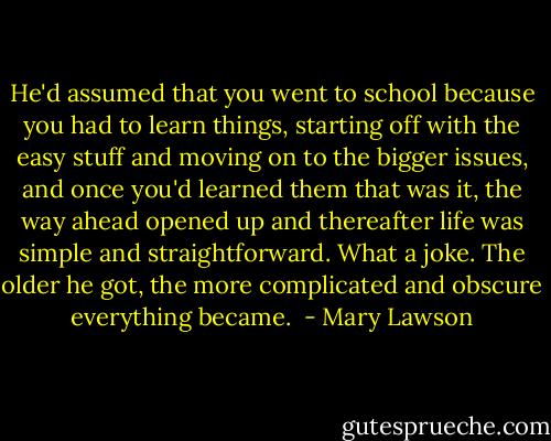 He'd assumed that you went to school because you had to learn things, starting off with the easy stuff and moving on to the bigger issues, and once you'd learned them that was it, the way ahead opened up and thereafter life was simple and straightforward. What a joke. The older he got, the more complicated and obscure everything became.  - Mary Lawson