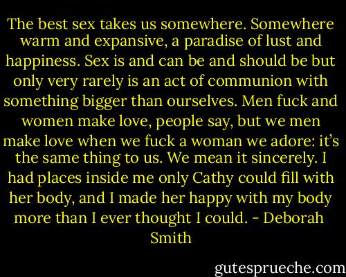 The best sex takes us somewhere. Somewhere warm and expansive, a paradise of lust and happiness. Sex is and can be and should be but only very rarely is an act of communion with something bigger than ourselves. Men fuck and women make love, people say, but we men make love when we fuck a woman we adore: it’s the same thing to us. We mean it sincerely. I had places inside me only Cathy could fill with her body, and I made her happy with my body more than I ever thought I could. - Deborah  Smith