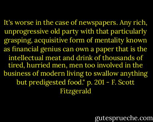 It's worse in the case of newspapers. Any rich, unprogressive old party with that particularly grasping, acquisitive form of mentality known as financial genius can own a paper that is the intellectual meat and drink of thousands of tired, hurried men, men too involved in the business of modern living to swallow anything but predigested food." p. 201 - F. Scott Fitzgerald
