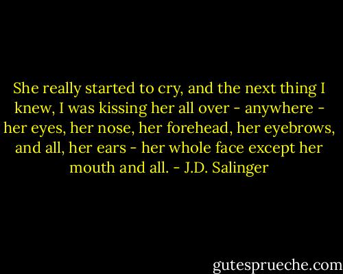 She really started to cry, and the next thing I knew, I was kissing her all over - anywhere - her eyes, her nose, her forehead, her eyebrows, and all, her ears - her whole face except her mouth and all. - J.D. Salinger