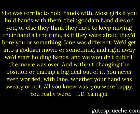 She was terrific to hold hands with. Most girls if you hold hands with them, their goddam hand dies on you, or else they think they have to keep moving their hand all the time, as if they were afraid they'd bore you or something. Jane was different. We'd get into a goddam movie or something, and right away we'd start holding hands, and we wouldn't quit till the movie was over. And without changing the position or making a big deal out of it. You never even worried, with Jane, whether your hand was sweaty or not. All you knew was, you were happy. You really were. - J.D. Salinger