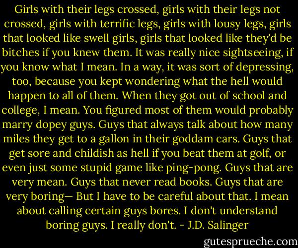 Girls with their legs crossed, girls with their legs not crossed, girls with terrific legs, girls with lousy legs, girls that looked like swell girls, girls that looked like they'd be bitches if you knew them. It was really nice sightseeing, if you know what I mean. In a way, it was sort of depressing, too, because you kept wondering what the hell would happen to all of them. When they got out of school and college, I mean. You figured most of them would probably marry dopey guys. Guys that always talk about how many miles they get to a gallon in their goddam cars. Guys that get sore and childish as hell if you beat them at golf, or even just some stupid game like ping-pong. Guys that are very mean. Guys that never read books. Guys that are very boring— But I have to be careful about that. I mean about calling certain guys bores. I don't understand boring guys. I really don't. - J.D. Salinger