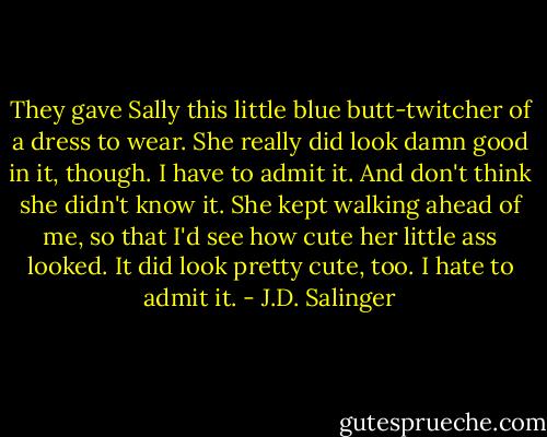 They gave Sally this little blue butt-twitcher of a dress to wear. She really did look damn good in it, though. I have to admit it. And don't think she didn't know it. She kept walking ahead of me, so that I'd see how cute her little ass looked. It did look pretty cute, too. I hate to admit it. - J.D. Salinger