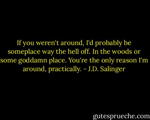If you weren't around, I'd probably be someplace way the hell off. In the woods or some goddamn place. You're the only reason I'm around, practically. - J.D. Salinger