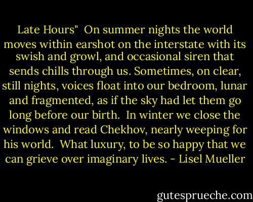 Late Hours"<br /><br />On summer nights the world<br />moves within earshot<br />on the interstate with its swish<br />and growl, and occasional siren<br />that sends chills through us.<br />Sometimes, on clear, still nights,<br />voices float into our bedroom,<br />lunar and fragmented,<br />as if the sky had let them go<br />long before our birth.<br /><br />In winter we close the windows<br />and read Chekhov,<br />nearly weeping for his world.<br /><br />What luxury, to be so happy<br />that we can grieve<br />over imaginary lives. - Lisel Mueller