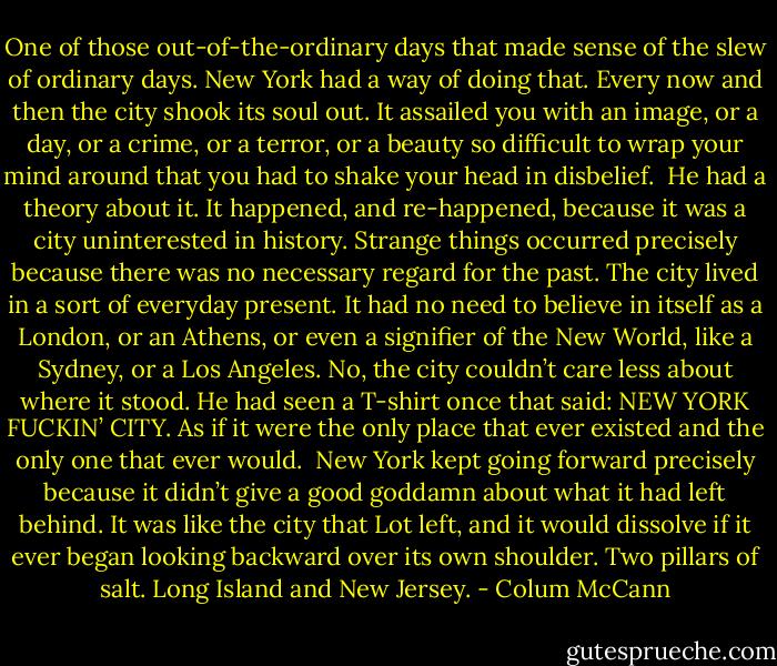 One of those out-of-the-ordinary days that made sense of the slew of ordinary days. New York had a way of doing that. Every now and then the city shook its soul out. It assailed you with an image, or a day, or a crime, or a terror, or a beauty so difficult to wrap your mind around that you had to shake your head in disbelief.<br /><br />He had a theory about it. It happened, and re-happened, because it was a city uninterested in history. Strange things occurred precisely because there was no necessary regard for the past. The city lived in a sort of everyday present. It had no need to believe in itself as a London, or an Athens, or even a signifier of the New World, like a Sydney, or a Los Angeles. No, the city couldn’t care less about where it stood. He had seen a T-shirt once that said: NEW YORK FUCKIN’ CITY. As if it were the only place that ever existed and the only one that ever would.<br /><br />New York kept going forward precisely because it didn’t give a good goddamn about what it had left behind. It was like the city that Lot left, and it would dissolve if it ever began looking backward over its own shoulder. Two pillars of salt. Long Island and New Jersey. - Colum McCann