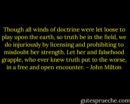 Though all winds of doctrine were let loose to play upon the earth, so truth be in the field, we do injuriously by licensing and prohibiting to misdoubt her strength. Let her and falsehood grapple, who ever knew truth put to the worse, in a free and open encounter. - John Milton