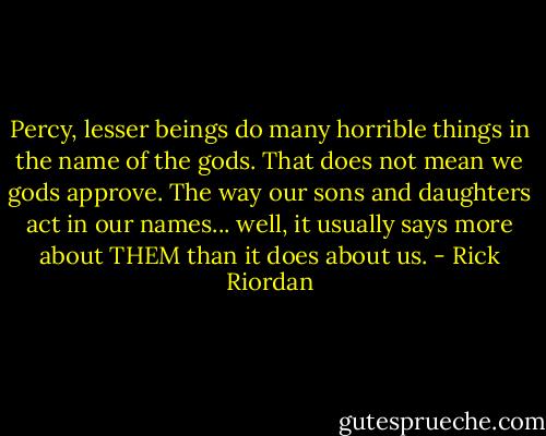 Percy, lesser beings do many horrible things in the name of the gods. That does not mean we gods approve. The way our sons and daughters act in our names... well, it usually says more about THEM than it does about us. - Rick Riordan