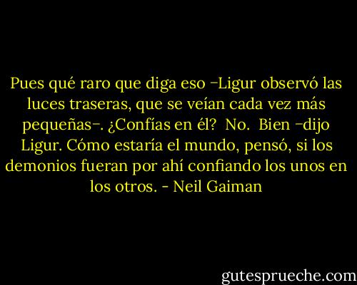 Pues qué raro que diga eso −Ligur observó las luces traseras, que se veían cada vez más<br />pequeñas−. ¿Confías en él?<br /><br />No.<br /><br />Bien −dijo Ligur. Cómo estaría el mundo, pensó, si los demonios fueran por ahí confiando los unos en los otros. - Neil Gaiman