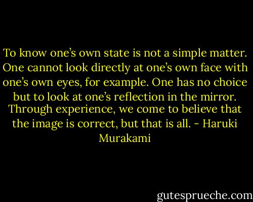 To know one’s own state is not a simple matter. One cannot look directly at one’s own face with one’s own eyes, for example. One has no choice but to look at one’s reflection in the mirror. Through experience, we come to believe that the image is correct, but that is all. - Haruki Murakami