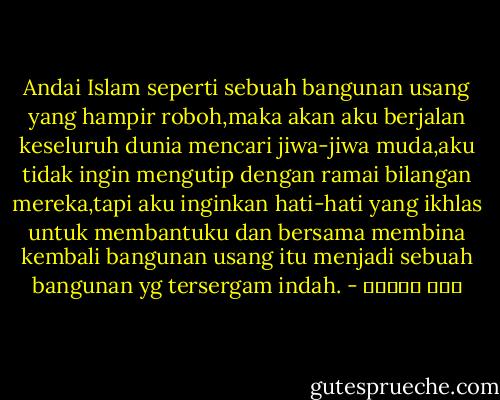 Andai Islam seperti sebuah bangunan usang yang hampir roboh,maka akan aku berjalan keseluruh dunia mencari jiwa-jiwa muda,aku tidak ingin mengutip dengan ramai bilangan mereka,tapi aku inginkan hati-hati yang ikhlas untuk membantuku dan bersama membina kembali bangunan usang itu menjadi sebuah bangunan yg tersergam indah. - حسن البنا