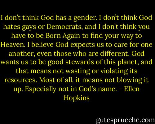 I don’t think God has a gender. I don’t think God hates gays or Democrats, and I don’t think you have to be Born Again to find your way to Heaven. I believe God expects us to care for one another, even those who are different. God wants us to be good stewards of this planet, and that means not wasting or violating its resources. Most of all, it means not blowing it up. Especially not in God’s name. - Ellen Hopkins