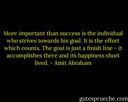 More important than success is the individual who strives towards his goal. It is the effort which counts. The goal is just a finish line - it accomplishes there and its happiness short lived. - Amit Abraham