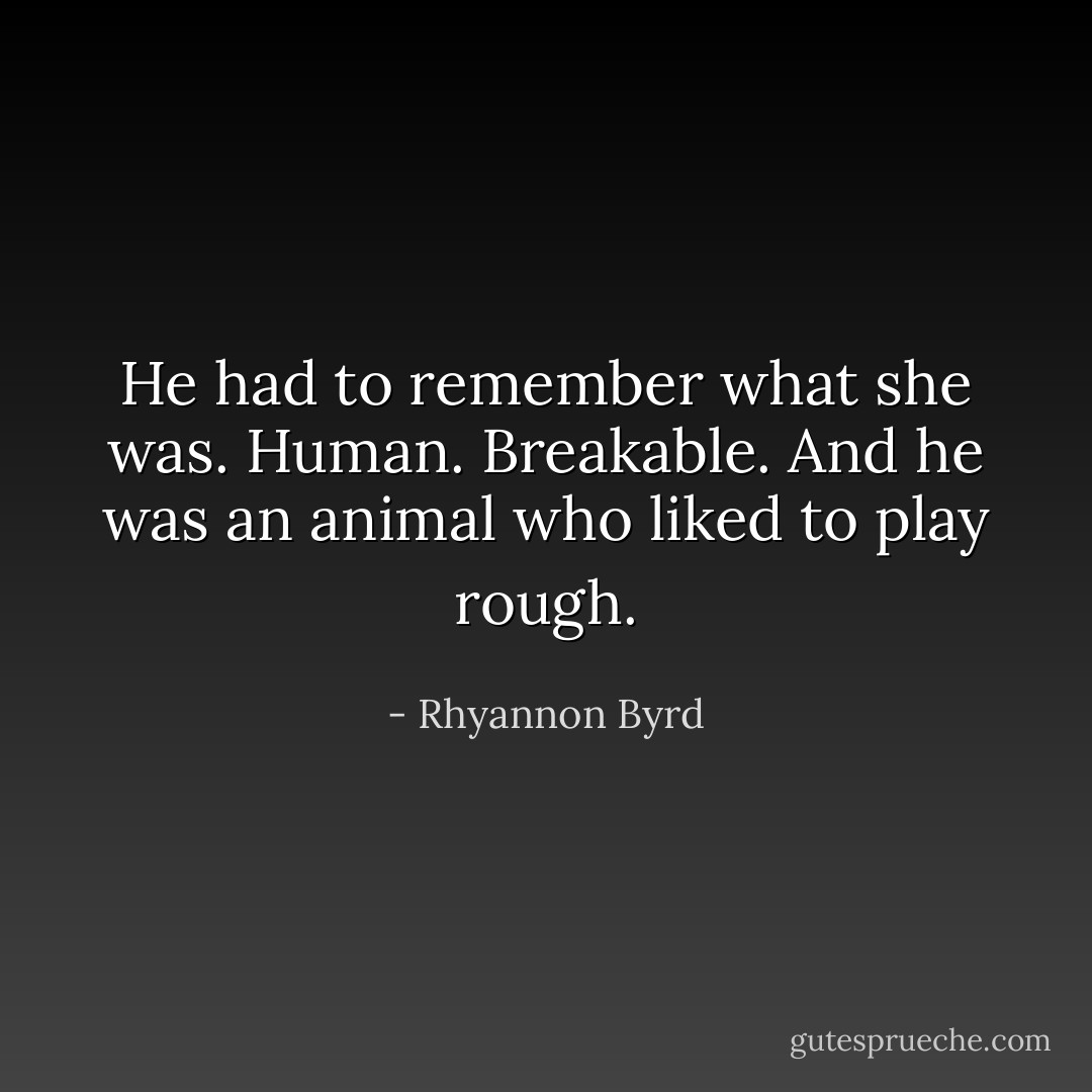 He had to remember what she was. Human. Breakable. And he was an animal who liked to play rough. - Rhyannon Byrd