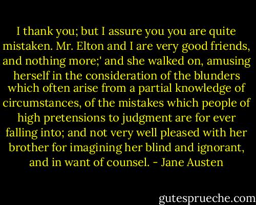 I thank you; but I assure you you are quite mistaken. Mr. Elton and I are very good friends, and nothing more;' and she walked on, amusing herself in the consideration of the blunders which often arise from a partial knowledge of circumstances, of the mistakes which people of high pretensions to judgment are for ever falling into; and not very well pleased with her brother for imagining her blind and ignorant, and in want of counsel. - Jane Austen