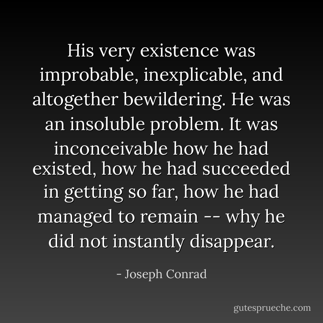 His very existence was improbable, inexplicable, and altogether bewildering. He was an insoluble problem. It was inconceivable how he had existed, how he had succeeded in getting so far, how he had managed to remain -- why he did not instantly disappear. - Joseph Conrad