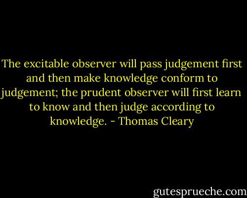 The excitable observer will pass judgement first and then make knowledge conform to judgement; the prudent observer will first learn to know and then judge according to knowledge. - Thomas Cleary