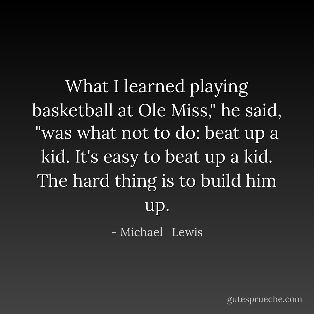 What I learned playing basketball at Ole Miss," he said, "was what not to do: beat up a kid. It's easy to beat up a kid. The hard thing is to build him up. - Michael   Lewis