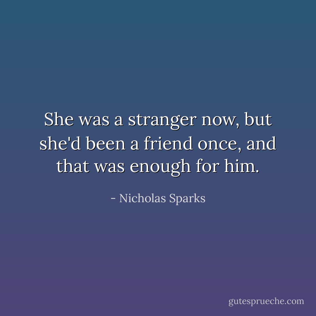 She was a stranger now, but she'd been a friend once, and that was enough for him. - Nicholas Sparks