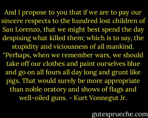 And I propose to you that if we are to pay our sincere respects to the hundred lost children of San Lorenzo, that we might best spend the day despising what killed them; which is to say, the stupidity and viciousness of all mankind.<br />"Perhaps, when we remember wars, we should take off our clothes and paint ourselves blue and go on all fours all day long and grunt like pigs. That would surely be more appropriate than noble oratory and shows of flags and well-oiled guns. - Kurt Vonnegut Jr.