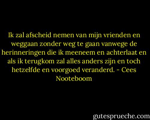 Ik zal afscheid nemen van mijn vrienden en weggaan zonder weg te gaan vanwege de herinneringen die ik meeneem en achterlaat en als ik terugkom zal alles anders zijn en toch hetzelfde en voorgoed veranderd. - Cees Nooteboom