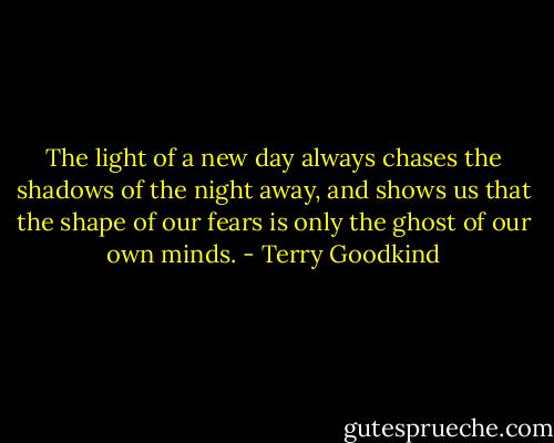 The light of a new day always chases the shadows of the night away, and shows us that the shape of our fears is only the ghost of our own minds. - Terry Goodkind