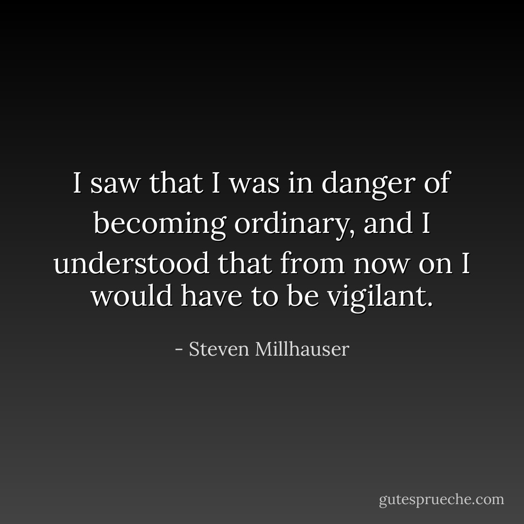 I saw that I was in danger of becoming ordinary, and I understood that from now on I would have to be vigilant. - Steven Millhauser