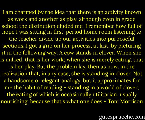 I am charmed by the idea that there is an activity known as work and another as play, although even in grade school the distinction eluded me. I remember how full of hope I was sitting in first-period home room listening to the teacher divide up our activities into purposeful sections. I got a grip on her process, at last, by picturing it in the following way: A cow stands in clover. When she is milked, that is her work; when she is merely eating, that is her play. But the problem lay, then as now, in the realization that, in any case, she is standing in clover. Not a handsome or elegant analogy, but it approximates for me the habit of reading - standing in a world of clover, the eating of which is occasionally utilitarian, usually nourishing, because that's what one does - Toni Morrison