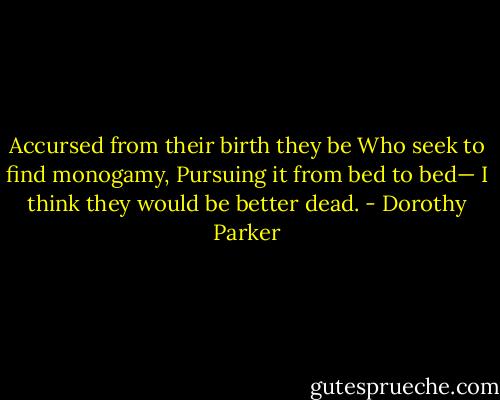 Accursed from their birth they be<br />Who seek to find monogamy,<br />Pursuing it from bed to bed—<br />I think they would be better dead. - Dorothy Parker