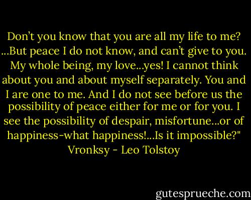Don’t you know that you are all my life to me? ...But peace I do not know, and can’t give to you. My whole being, my love...yes! I cannot think about you and about myself separately. You and I are one to me. And I do not see before us the possibility of peace either for me or for you. I see the possibility of despair, misfortune...or of happiness-what happiness!...Is it impossible?"<br />Vronksy - Leo Tolstoy