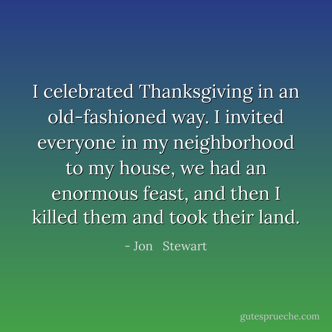 I celebrated Thanksgiving in an old-fashioned way. I invited everyone in my neighborhood to my house, we had an enormous feast, and then I killed them and took their land. - Jon   Stewart